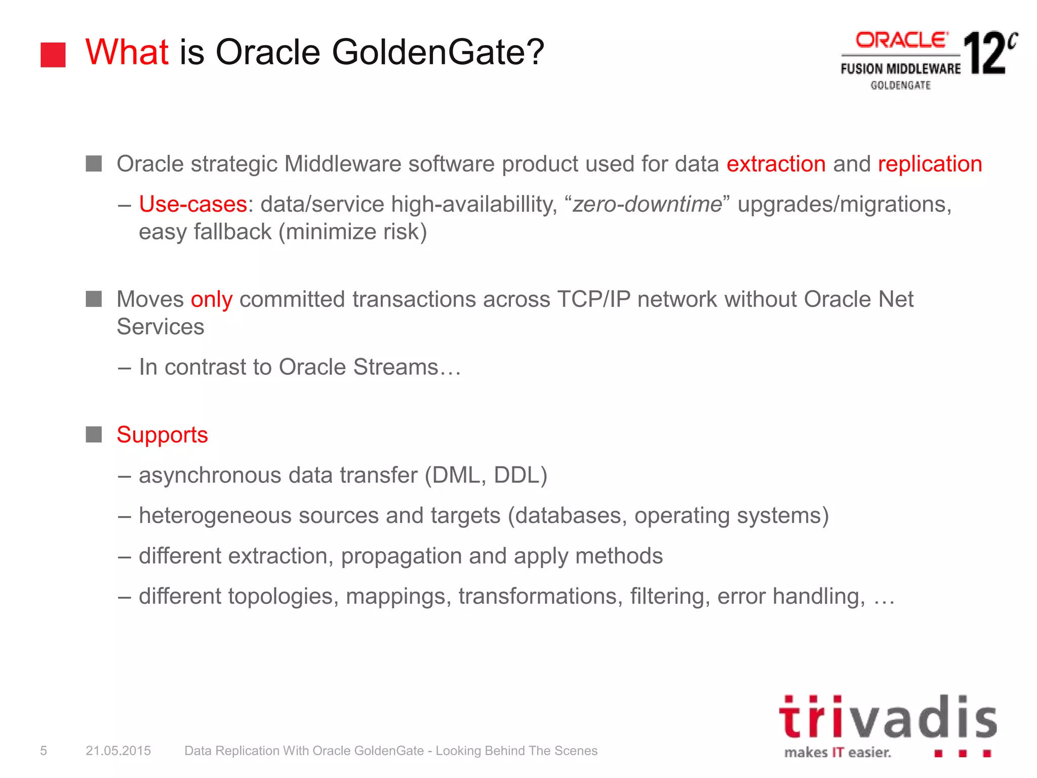 What is Oracle GoldenGate?
Oracle strategic Middleware software product used for data extraction and replication
– Use-cases: data/service high-availabillity, “zero-downtime” upgrades/migrations,
easy fallback (minimize risk)
Moves only committed transactions across TCP/IP network without Oracle Net
Services
– In contrast to Oracle Streams…
Supports
– asynchronous data transfer (DML, DDL)
– heterogeneous sources and targets (databases, operating systems)
– different extraction, propagation and apply methods
– different topologies, mappings, transformations, filtering, error handling, …
5 21.05.2015 Data Replication With Oracle GoldenGate - Looking Behind The Scenes
 