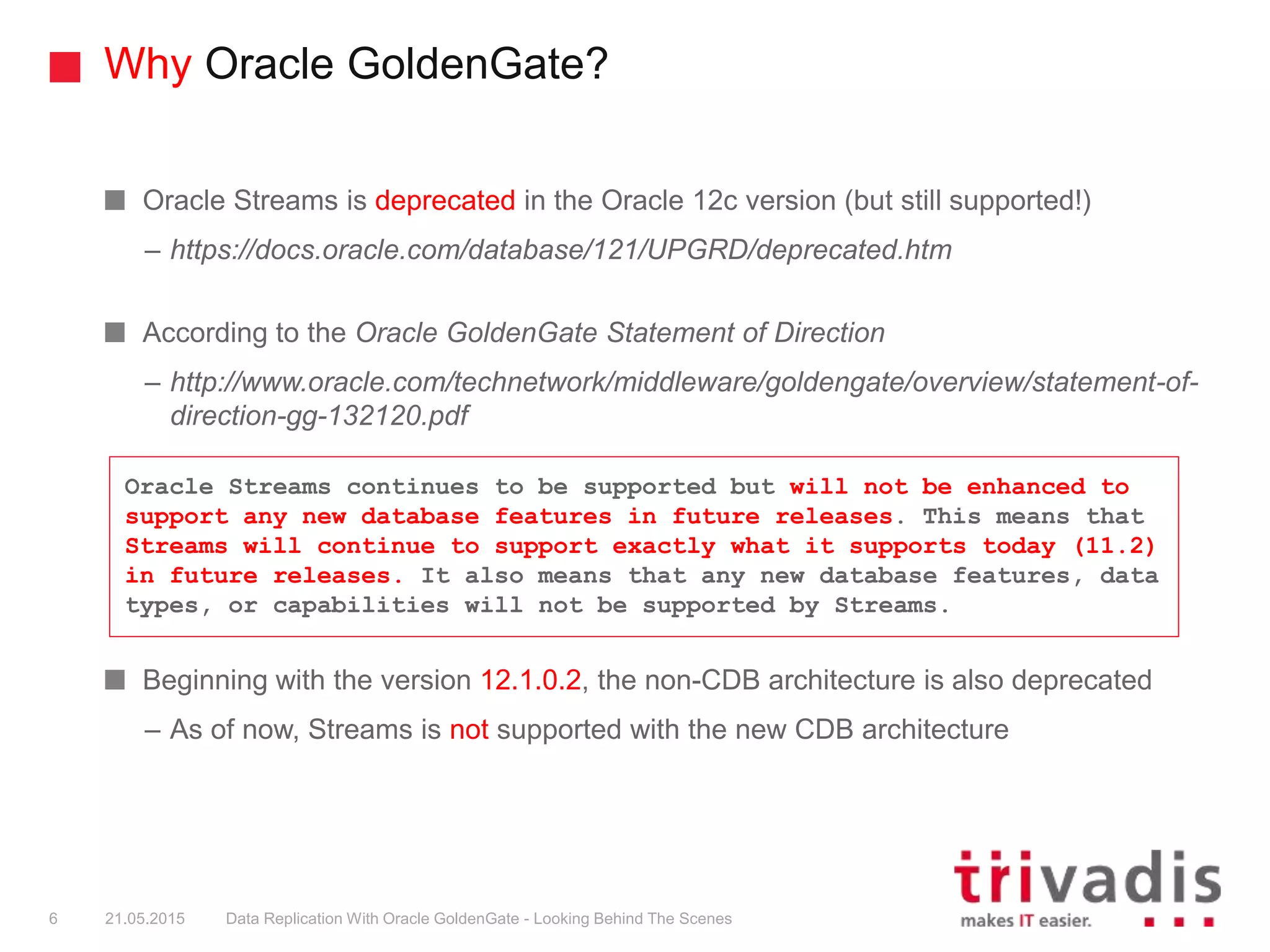 Why Oracle GoldenGate?
Oracle Streams is deprecated in the Oracle 12c version (but still supported!)
– https://docs.oracle.com/database/121/UPGRD/deprecated.htm
According to the Oracle GoldenGate Statement of Direction
– http://www.oracle.com/technetwork/middleware/goldengate/overview/statement-of-
direction-gg-132120.pdf
Beginning with the version 12.1.0.2, the non-CDB architecture is also deprecated
– As of now, Streams is not supported with the new CDB architecture
Oracle Streams continues to be supported but will not be enhanced to
support any new database features in future releases. This means that
Streams will continue to support exactly what it supports today (11.2)
in future releases. It also means that any new database features, data
types, or capabilities will not be supported by Streams.
6 21.05.2015 Data Replication With Oracle GoldenGate - Looking Behind The Scenes
 