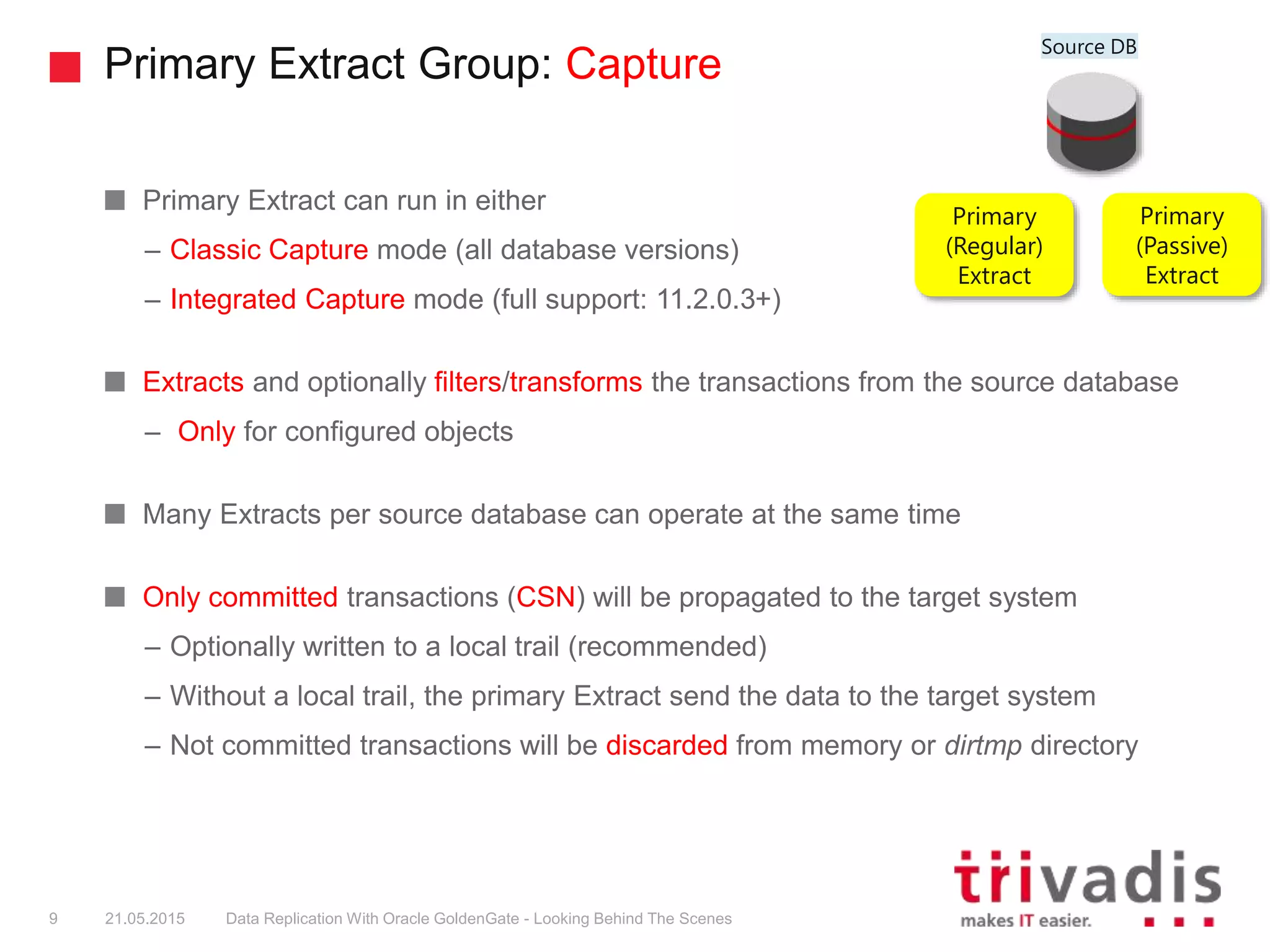 Primary Extract Group: Capture
Primary Extract can run in either
– Classic Capture mode (all database versions)
– Integrated Capture mode (full support: 11.2.0.3+)
Extracts and optionally filters/transforms the transactions from the source database
– Only for configured objects
Many Extracts per source database can operate at the same time
Only committed transactions (CSN) will be propagated to the target system
– Optionally written to a local trail (recommended)
– Without a local trail, the primary Extract send the data to the target system
– Not committed transactions will be discarded from memory or dirtmp directory
9
Primary
(Regular)
Extract
Primary
(Passive)
Extract
21.05.2015 Data Replication With Oracle GoldenGate - Looking Behind The Scenes
Source DB
 