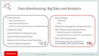 Copyright © 2018, Oracle and/or its affiliates. All rights reserved.BU Core & Cloud Technologies 10
Data Warehousing, Big Data und Analytics
• Partitionierung
– Read Only Partitionen
– Mehr Online Operationen
– Partitions-Wartungsoperationen mit Datenfilterung
• Analytische Views
• External Tables mit Partitionierung
• Realtime Materialisierte Views
• Approximate Funktionen über Parameter
• Index mit High Compression
• External Tables
− In-Memory
− Inline
• MDX Query Language für Analytische Views
• Mehr Machine Learning Algorithmen
– Random Forests für Classification
– Neurale Netze für Classification und Regression
• Mehr Online Operationen
• Weitere Approximate Funktionen
wie APPROX_SUM, APPROX_RANK12.2 18c
 