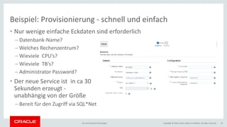 Copyright © 2018, Oracle and/or its affiliates. All rights reserved.BU Core & Cloud Technologies 25
• Nur wenige einfache Eckdaten sind erforderlich
– Datenbank-Name?
– Welches Rechenzentrum?
– Wieviele CPU’s?
– Wieviele TB’s?
– Administrator Password?
• Der neue Service ist in ca 30
Sekunden erzeugt -
unabhängig von der Größe
– Bereit für den Zugriff via SQL*Net
Beispiel: Provisionierung - schnell und einfach
 