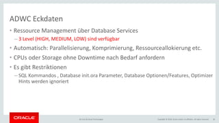 Copyright © 2018, Oracle and/or its affiliates. All rights reserved.BU Core & Cloud Technologies 26
ADWC Eckdaten
• Ressource Management über Database Services
– 3 Level (HIGH, MEDIUM, LOW) sind verfügbar
• Automatisch: Parallelisierung, Komprimierung, Ressourceallokierung etc.
• CPUs oder Storage ohne Downtime nach Bedarf anfordern
• Es gibt Restriktionen
– SQL Kommandos , Database init.ora Parameter, Database Optionen/Features, Optimizer
Hints werden ignoriert
 