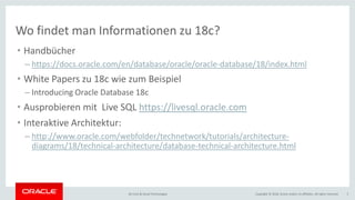 Copyright © 2018, Oracle and/or its affiliates. All rights reserved.BU Core & Cloud Technologies 3
Wo findet man Informationen zu 18c?
• Handbücher
– https://docs.oracle.com/en/database/oracle/oracle-database/18/index.html
• White Papers zu 18c wie zum Beispiel
– Introducing Oracle Database 18c
• Ausprobieren mit Live SQL https://livesql.oracle.com
• Interaktive Architektur:
– http://www.oracle.com/webfolder/technetwork/tutorials/architecture-
diagrams/18/technical-architecture/database-technical-architecture.html
 