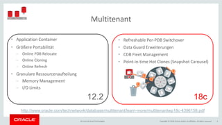 Copyright © 2018, Oracle and/or its affiliates. All rights reserved.BU Core & Cloud Technologies 6
Multitenant
• Application Container
• Größere Portabilität
− Online PDB Relocate
− Online Cloning
− Online Refresh
• Granulare Ressourcenaufteilung
− Memory Management
− I/O Limits
• Refreshable Per-PDB Switchover
• Data Guard Erweiterungen
• CDB Fleet Management
• Point-in-time Hot Clones (Snapshot Carousel)
12.2 18c
http://www.oracle.com/technetwork/database/multitenant/learn-more/multitenantwp18c-4396158.pdf
 