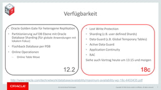 Copyright © 2018, Oracle and/or its affiliates. All rights reserved.BU Core & Cloud Technologies 7
Verfügbarkeit
• Oracle Golden Gate für heterogene Replikation
• Partitionierung auf DB Ebene mit Oracle
Database Sharding (für globale Anwendungen mit
lokalem Fokus)
• Flashback Database per PDB
• Online Operationen
− Online Table Move
• Lost Write Protection
• Sharding (z.B. user defined Shards)
• Data Guard (z.B. Global Temporary Tables)
• Active Data Guard
• Application Continuity
• RAC
Siehe auch Vortrag heute um 13:15 und morgen
12.2 18c
http://www.oracle.com/technetwork/database/availability/maximum-availability-wp-18c-4403435.pdf
 