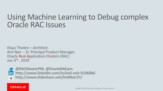 Copyright © 2018, Oracle and/or its affiliates. All rights reserved. |
Using Machine Learning to Debug complex
Oracle RAC Issues
Klaus Thielen – Architect
Anil Nair -- Sr. Principal Product Manager,
Oracle Real Application Clusters (RAC)
Jun 3rd , 2019
@RACMasterPM, @OracleRACpm
http://www.linkedin.com/in/anil-nair-01960b6
http://www.slideshare.net/AnilNair27/
 