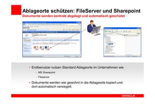 Ablageorte schützen: FileServer und Sharepoint
Dokumente werden zentrale abgelegt und automatisch geschützt




   • Endbenutzer nutzen Standard Ablageorte im Unternehmen wie
         MS Sharepoint
         Fileserver

   • Dokumente werden wie gewohnt in die Ablageorte kopiert und
     dort automatisch versiegelt.
 