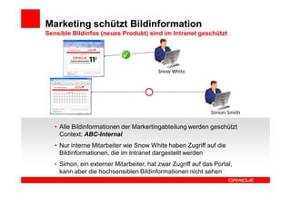 Marketing schützt Bildinformation
Sensible Bildinfos (neues Produkt) sind im Intranet geschützt




                                          Snow White




                                                              Simon Smith


   • Alle Bildinformationen der Markertingabteilung werden geschützt
     Context: ABC-Internal
   • Nur interne Mitarbeiter wie Snow White haben Zugriff auf die
     Bildinformationen, die im Intranet dargestellt werden
   • Simon, ein externer Mitarbeiter, hat zwar Zugriff auf das Portal,
     kann aber die hochsensiblen Bildinformationen nicht sehen
 