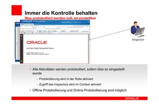 Immer die Kontrolle behalten
Was protokolliert werden soll, ist einstellbar




                                                                         Inspector




   • Alle Aktivitäten werden protokolliert, sofern dies so eingestellt
     wurde
         Protokollierung wird in der Rolle aktiviert
         Zugriff des Inspectors wird im Context aktiviert
   • Offline Protokollierung und Online Protokollierung sind möglich
 