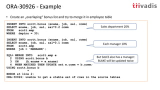 • Create an „overlaping“ bonus list and try to merge it in employee table
INSERT INTO scott.bonus (ename, job, sal, comm)
SELECT ename, job, sal, sal*0.2 comm
FROM scott.emp
WHERE deptno = 30;
INSERT INTO scott.bonus (ename, job, sal, comm)
SELECT ename, job, sal, sal*0.1 comm
FROM scott.emp
WHERE job = 'MANAGER’;
SQL> MERGE INTO scott.emp e
2 USING scott.bonus b
3 ON (b.ename = e.ename)
4 WHEN MATCHED THEN UPDATE set e.comm = b.comm;
USING scott.bonus b
*
ERROR at line 2:
ORA-30926: unable to get a stable set of rows in the source tables
ORA-30926 - Example
Sales department 20%
Each manager 10%
But SALES also has a manager:
BLAKE will be updated twice
 