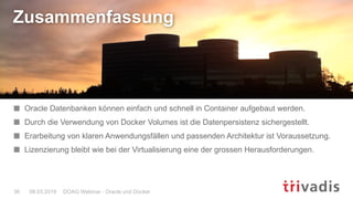 DOAG Webinar - Oracle und Docker36 08.03.2019
Zusammenfassung
Oracle Datenbanken können einfach und schnell in Container aufgebaut werden.
Durch die Verwendung von Docker Volumes ist die Datenpersistenz sichergestellt.
Erarbeitung von klaren Anwendungsfällen und passenden Architektur ist Voraussetzung.
Lizenzierung bleibt wie bei der Virtualisierung eine der grossen Herausforderungen.
 