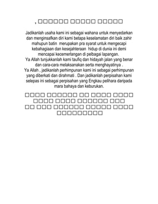 ‫ممممم‬‫م‬‫م‬‫م‬‫مممم‬‫م‬‫م‬‫م‬‫م‬‫م‬‫م‬‫م‬‫م‬‫مم‬,
Jadikanlah usaha kami ini sebagai wahana untuk menyedarkan
dan menginsafkan diri kami betapa keselamatan diri baik zahir
mahupun batin merupakan pra syarat untuk mengecapi
kebahagiaan dan kesejahteraan hidup di dunia ini demi
mencapai kecemerlangan di pelbagai lapangan.
Ya Allah tunjukkanlah kami taufiq dan hidayah jalan yang benar
dan cara-cara melaksanakan serta menghayatinya .
Ya Allah , jadikanlah perhimpunan kami ini sebagai perhimpunan
yang diberkati dan dirahmati . Dan jadikanlah perpisahan kami
selepas ini sebagai perpisahan yang Engkau pelihara daripada
mara bahaya dan keburukan.
‫مممم‬‫مممم‬‫مم‬‫مممممم‬‫مممم‬
‫ممم‬‫مممممم‬‫مممم‬‫مممم‬
‫مممم‬‫ممممم‬‫مممممم‬‫ممم‬‫مم‬
‫ممممممممم‬
 