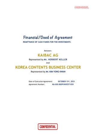 Financial/Deed of Agreement
REMITTANCE OF CASH FUNDS FOR THE INVESTMENTS
Between:
KAIBAC AG
Represented by Mr. HERBERT KELLER
And
KOREA CONTENTS BUSINESS CENTER
Represented by Mr. KIM YONG KWAN
Date of Execution Agreement: OCTOBER 15th, 2021
Agreement Number: KA-XXX-IBGPI/INVEST-VOV
 