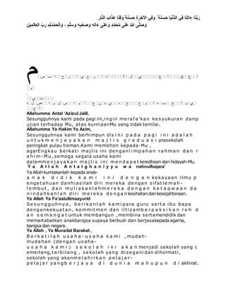 ِ ‫ار‬َّ‫ن‬‫ال‬ َ‫اب‬َ‫َذ‬‫ع‬ ‫ا‬َ‫ن‬ِ‫ق‬ َ‫ًو‬ ‫ة‬َ‫ن‬َ‫س‬َ‫ح‬ ِ‫ة‬ َ‫ر‬ ِ‫األخ‬ ‫ي‬ِِ َ‫و‬ ً ‫ة‬َ‫ن‬َ‫س‬َ‫ح‬ ‫ا‬َ‫ي‬ْ‫ن‬ُّ‫د‬‫ال‬ ‫ي‬ِِ ‫ا‬َ‫ن‬ِ‫ت‬‫ا‬َ‫ء‬ ‫ا‬َ‫ن‬َّ‫ب‬َ‫ر‬
َ‫ر‬ ِ َّ ِ‫ُّلِل‬‫د‬ْ‫م‬َ‫ح‬ْ‫ل‬‫ا‬ َ‫و‬ ، َ‫م‬َّ‫ل‬َ‫س‬ َ‫و‬ ِ‫ه‬ِ‫ب‬ْ‫ح‬َ‫ص‬ َ‫و‬ ِ‫ه‬ِ‫ل‬‫ا‬َ‫ء‬ ‫ى‬َ‫ل‬َ‫ع‬َ‫و‬ ٍ‫د‬َّ‫م‬َ‫ح‬ُ‫م‬ ‫ى‬َ‫ل‬َ‫ع‬ ُ‫هللا‬ ‫ى‬َّ‫ل‬َ‫ص‬ َ‫و‬‫ن‬ْ‫ي‬ِ‫م‬َ‫ل‬‫ا‬َ‫ع‬‫ال‬ ِّ‫ب‬
‫م‬‫س‬ ‫ب‬ ‫ا‬ ‫ح‬ ‫ر‬ ‫ا‬ ‫ي‬ ‫ح‬ ‫ر‬ ‫ا‬ ‫د‬ ‫ا‬ ‫ل‬ ‫ي‬ ‫ع‬ ‫ا‬ ‫ق‬ ‫ع‬ ‫ا‬
‫و‬
,
‫ي‬ ‫ت‬
‫ة‬ ‫ل‬ ‫ص‬ ‫ا‬ ‫و‬ ‫ل‬ ‫س‬ ‫ا‬ ‫و‬ ُ ‫ع‬ ‫ن‬ ‫د‬ ‫ي‬ ‫د‬ ‫ح‬ ‫ع‬ ‫و‬ ‫آ‬ ‫ه‬ ‫ب‬ ‫ح‬ ‫أ‬ ‫و‬ ‫ي‬
‫ج‬ ‫أ‬
Allahumma Antal ‘Azizul Jalil,
Sesungguhnya kami pada pagi ini,i ngi n me rafa’kan ke s yukuran danp
ujian terhadap Mu, atas kurniaanMu yang tidak ternilai.
Allahumma Ya Hakim Ya Azim,
Sesungguhnya kami berhimpun dis i n i p a d a p a g i i n i a d a l a h
u n t u k m e n j a y a k a n m a j l i s g r a d u a s i prasekolah
peringkat pulau tioman.Kami memohon kepada-Mu ,
agarEngkau be rkat i maj l i s i ni de nganl i m p a h a n ra h m a n d a n r
a h i m - M u , semoga segala usaha kami
dalamm e n j a y a k a n m a j l i s i n i m e n d a p a t keredhaan dan hidayah-Mu.
Y a A l l a h A n t a l g h a n i y y u w a nahnulfuqara’
YaAllahkurniakanlah kepada anak-
a n a k d i d i k k a m i i n i d e n g a n ke kayaan i l mu p
e nge t ahuan danhi as i l ah di ri me re ka de ngan s i fat l e m a h -
l e m b u t , d a n m u l i a k a n l a h m e r e k a d e n g a n k e t a q w a a n d a
n i n d a h k a n l a h d i ri m e re k a d e n g a n kesihatandankesejahteraan.
Ya Allah Ya Fa’aalullimaayurid
Se s u n g g u h n y a , b e ri k a n l a h k a m i para guru s e rt a i bu bapa
de nganke kuat an, kommi t me n dan i l t i z amb e r p a k s i k a n r o h d
a n s e m a n g a t untuk membangun ,membina sertamendidik dan
memartabatkan anakbangsa supaya berbudi dan berjasakepada agama,
bangsa dan negara.
Ya Allah , Ya Munzilal Barakat ,
B e r k a t i l a h u s a h a - u s a h a k a m i , mudah-
mudahan (de ngan us aha -
u s a h a k a m i ) s e k o l a h i n i a k a n menjadi sekolah yang c
emerlang,t e rbi l ang , s e kol ah yang di s e gani dan dihormati,
sekolah yang akanm e l a h i rk a n p e l a j a r -
p e l a j a r y a n g b e r j a y a d i d u n i a m a h u p u n d i akhirat.
 