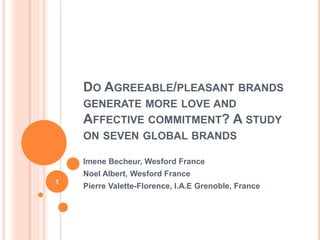 DO AGREEABLE/PLEASANT BRANDS
GENERATE MORE LOVE AND
AFFECTIVE COMMITMENT? A STUDY
ON SEVEN GLOBAL BRANDS
Imene Becheur, Wesford France
Noel Albert, Wesford France
Pierre Valette-Florence, I.A.E Grenoble, France
1
 
