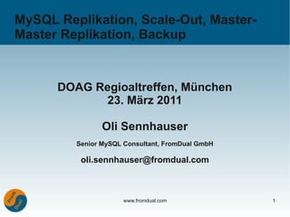 MySQL Replikation, Scale-Out, Master-
Master Replikation, Backup


      DOAG Regioaltreffen, München
            23. März 2011

                Oli Sennhauser
         Senior MySQL Consultant, FromDual GmbH

          oli.sennhauser@fromdual.com



                      www.fromdual.com            1
 