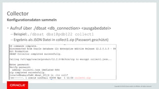 Copyright © 2018, Oracle and/or its affiliates. All rights reserved.
Collector
Konfigurationsdaten sammeln
• Aufruf über ./dbsat <db_connection> <ausgabedatei>
– Beispiel:./dbsat dbs1@pdb122 collect1
– Ergebnis als JSON Datei in collect1.zip (Passwort geschützt)
 