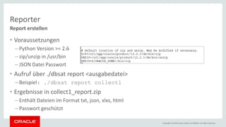 Copyright © 2018, Oracle and/or its affiliates. All rights reserved.
Reporter
• Voraussetzungen
– Python Version >= 2.6
– zip/unzip in /usr/bin
– JSON Datei Passwort
• Aufruf über ./dbsat report <ausgabedatei>
– Beispiel: ./dbsat report collect1
• Ergebnisse in collect1_report.zip
– Enthält Dateien im Format txt, json, xlxs, html
– Passwort geschützt
Report erstellen
 