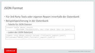 Copyright © 2018, Oracle and/or its affiliates. All rights reserved.
JSON Format
• Für 3rd Party Tools oder eigenen Report innerhalb der Datenbank
• Beispielspeicherung in der Datenbank
– Tabelle für JSON Dateien
create table dbsat_result
(docname varchar2(32), doc clob check (doc is json));
– Laden der JSON Datei(en)
insert into dbsat_result values ('collect1_report.json',
bfilename('DBSAT_DIR','collect1_report.json'))
 