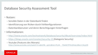 Copyright © 2018, Oracle and/or its affiliates. All rights reserved.
Database Security Assessment Tool
• Nutzen:
– Sensible Daten in der Datenbank finden
– Identifizierung von Risiken durch Fehlkonfigurationen
– Datenbankbenutzer und deren Berechtigungen hinterfragen
• Informationen:
– http://www.oracle.com/technetwork/database/security/dbsat/overview/index.html
– https://blogs.oracle.com/coretec/security-13 (Kategorie Security)
– Youtube (Features des Monats)
https://www.youtube.com/watch?v=q8vCRk_cgUU&list=PLHA__TOeNI7PYtnDhAy186sI-C3LjjrZX
 