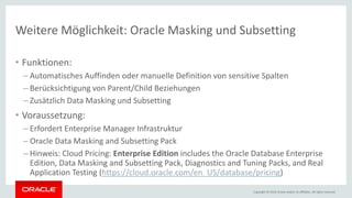 Copyright © 2018, Oracle and/or its affiliates. All rights reserved.
Weitere Möglichkeit: Oracle Masking und Subsetting
• Funktionen:
– Automatisches Auffinden oder manuelle Definition von sensitive Spalten
– Berücksichtigung von Parent/Child Beziehungen
– Zusätzlich Data Masking und Subsetting
• Voraussetzung:
– Erfordert Enterprise Manager Infrastruktur
– Oracle Data Masking and Subsetting Pack
– Hinweis: Cloud Pricing: Enterprise Edition includes the Oracle Database Enterprise
Edition, Data Masking and Subsetting Pack, Diagnostics and Tuning Packs, and Real
Application Testing (https://cloud.oracle.com/en_US/database/pricing)
 