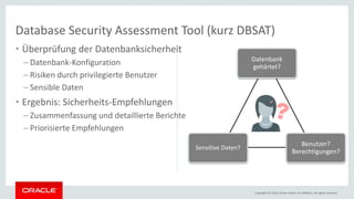 Copyright © 2018, Oracle and/or its affiliates. All rights reserved.
• Überprüfung der Datenbanksicherheit
– Datenbank-Konfiguration
– Risiken durch privilegierte Benutzer
– Sensible Daten
• Ergebnis: Sicherheits-Empfehlungen
– Zusammenfassung und detaillierte Berichte
– Priorisierte Empfehlungen
Datenbank
gehärtet?
Benutzer?
Berechtigungen?
Sensitive Daten?
Database Security Assessment Tool (kurz DBSAT)
 