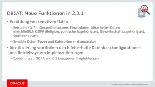 Copyright © 2018, Oracle and/or its affiliates. All rights reserved.
DBSAT: Neue Funktionen in 2.0.1
• Ermittlung von sensitiven Daten
– Beispiele für PII: Gesundheitsdaten, Finanzdaten, Mitarbeiter-Daten
einschließlich GDPR (Religion, politische Zugehörigkeit, Gewerkschaftszugehörigkeit,
Strafrecht usw.)
– Sensible Daten-Typen und Kategorien sind anpassbar
• Identifizierung von Risiken durch fehlerhafte Datenbankkonfigurationen
und Betriebssystem-Implementierungen
– Zuordnung zu GDPR und CIS bezogenen Empfehlungen
 