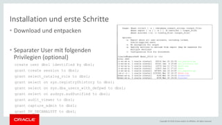 Copyright © 2018, Oracle and/or its affiliates. All rights reserved.
Installation und erste Schritte
• Download und entpacken
• Separater User mit folgenden
Privilegien (optional)
create user dbs1 identified by dbs1;
grant create session to dbs1;
grant select_catalog_role to dbs1;
grant select on sys.registry$history to dbs1;
grant select on sys.dba_users_with_defpwd to dbs1;
grant select on audsys.aud$unified to dbs1;
grant audit_viewer to dbs1;
grant capture_admin to dbs1;
grant DV_SECANALYST to dbs1;
 