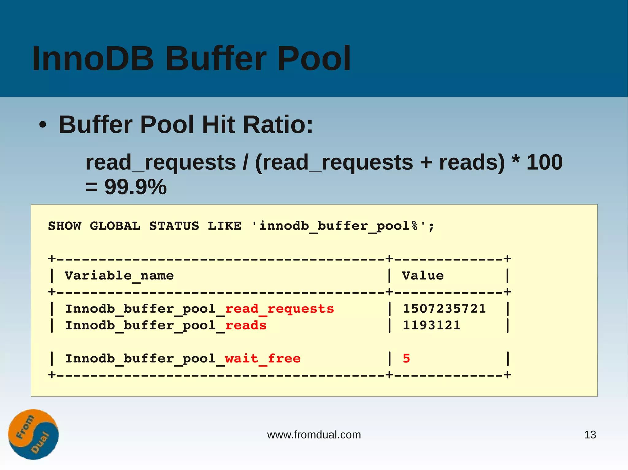 InnoDB Buffer Pool
●    Buffer Pool Hit Ratio:
        read_requests / (read_requests + reads) * 100
        = 99.9%
    SHOW GLOBAL STATUS LIKE 'innodb_buffer_pool%';

    +­­­­­­­­­­­­­­­­­­­­­­­­­­­­­­­­­­­­­­­+­­­­­­­­­­­­­+
    | Variable_name                         | Value       |
    +­­­­­­­­­­­­­­­­­­­­­­­­­­­­­­­­­­­­­­­+­­­­­­­­­­­­­+
    | Innodb_buffer_pool_read_requests      | 1507235721  |
    | Innodb_buffer_pool_reads              | 1193121     |

    | Innodb_buffer_pool_wait_free          | 5           |
    +­­­­­­­­­­­­­­­­­­­­­­­­­­­­­­­­­­­­­­­+­­­­­­­­­­­­­+



                              www.fromdual.com                13
 