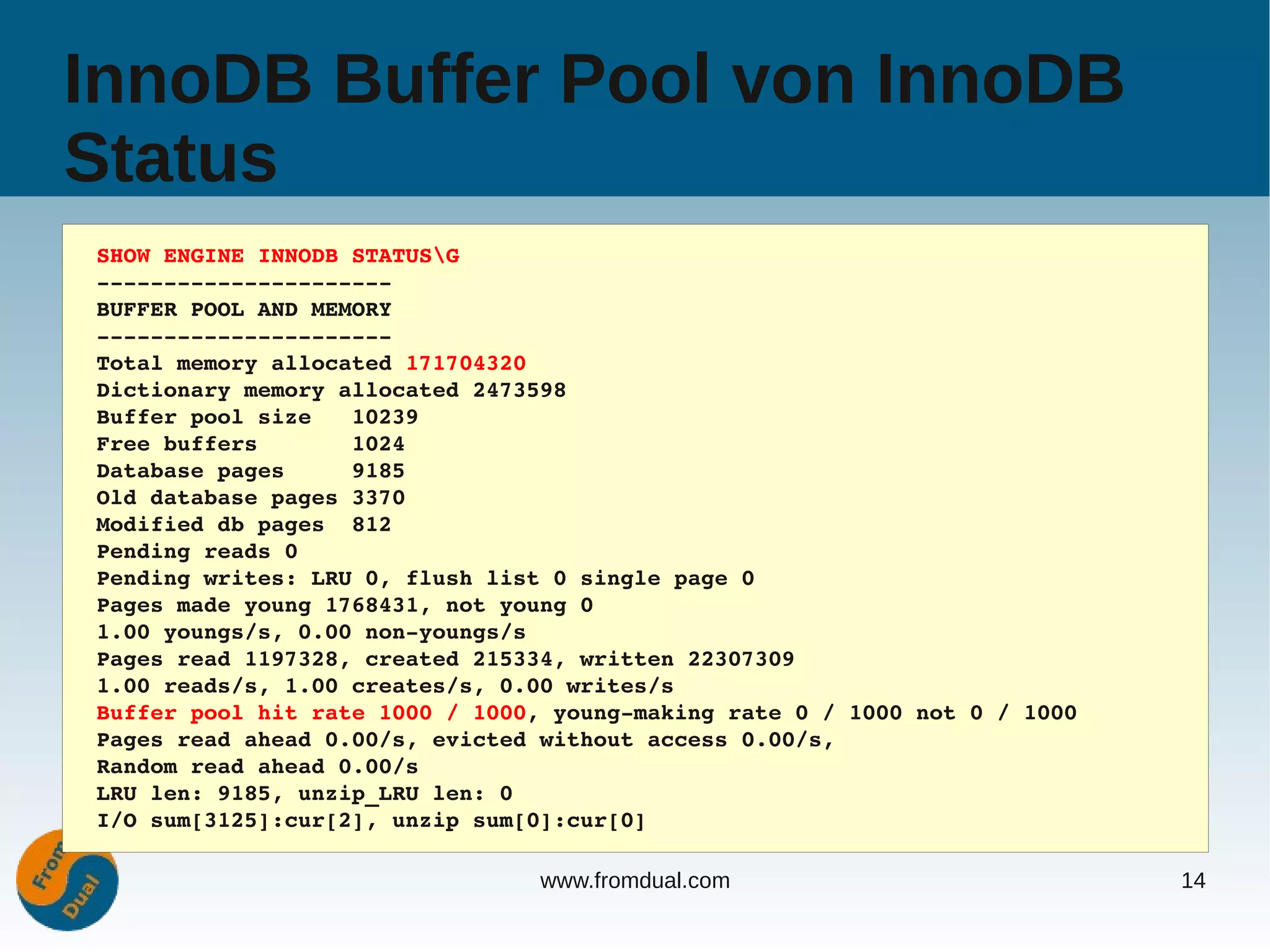InnoDB Buffer Pool von InnoDB
Status
SHOW ENGINE INNODB STATUSG
­­­­­­­­­­­­­­­­­­­­­­
BUFFER POOL AND MEMORY
­­­­­­­­­­­­­­­­­­­­­­
Total memory allocated 171704320
Dictionary memory allocated 2473598
Buffer pool size   10239
Free buffers       1024
Database pages     9185
Old database pages 3370
Modified db pages  812
Pending reads 0
Pending writes: LRU 0, flush list 0 single page 0
Pages made young 1768431, not young 0
1.00 youngs/s, 0.00 non­youngs/s
Pages read 1197328, created 215334, written 22307309
1.00 reads/s, 1.00 creates/s, 0.00 writes/s
Buffer pool hit rate 1000 / 1000, young­making rate 0 / 1000 not 0 / 1000
Pages read ahead 0.00/s, evicted without access 0.00/s,
Random read ahead 0.00/s
LRU len: 9185, unzip_LRU len: 0
I/O sum[3125]:cur[2], unzip sum[0]:cur[0]

                                 www.fromdual.com                           14
 