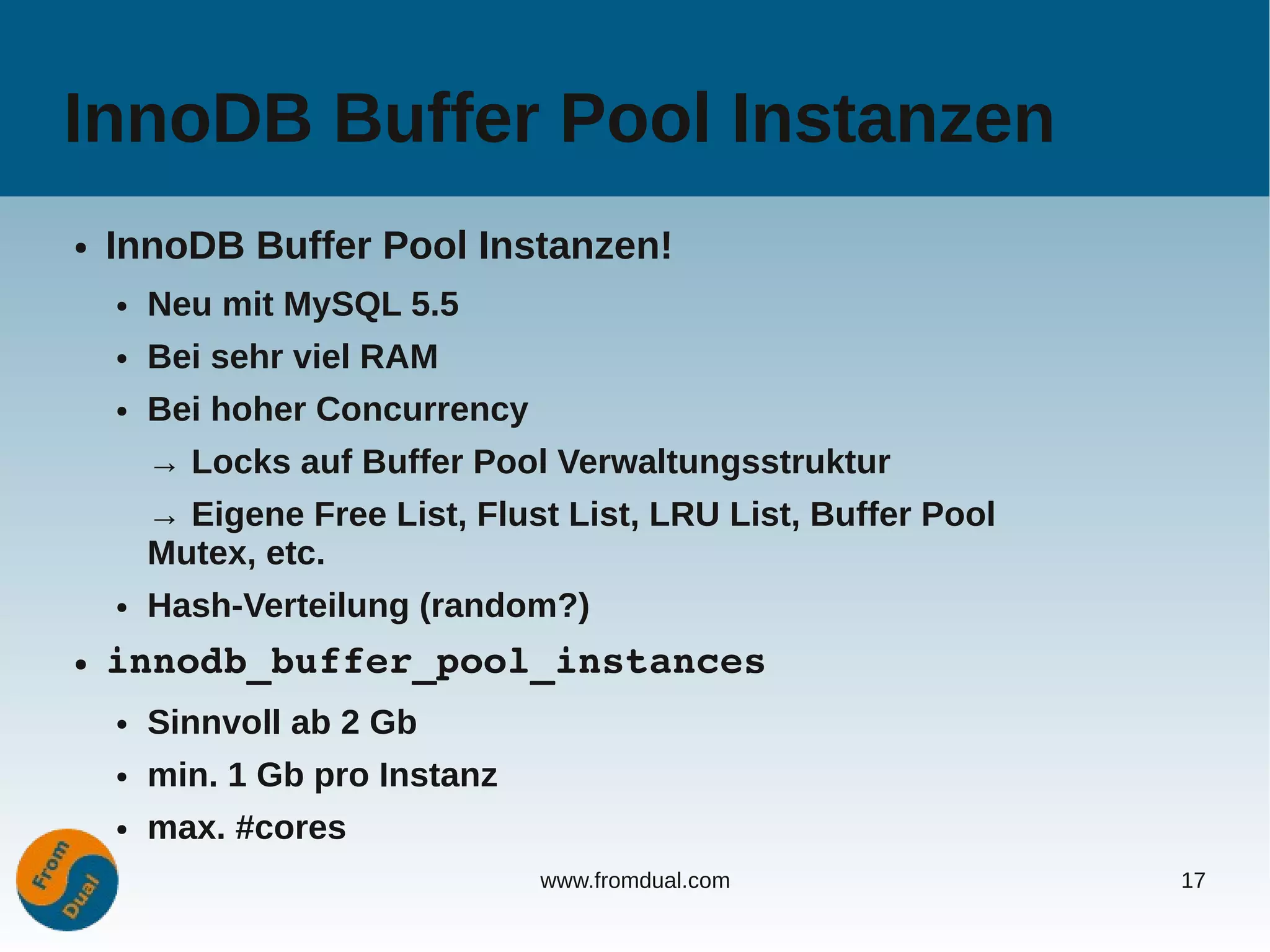 InnoDB Buffer Pool Instanzen
●   InnoDB Buffer Pool Instanzen!
    ●   Neu mit MySQL 5.5
    ●   Bei sehr viel RAM
    ●   Bei hoher Concurrency
        → Locks auf Buffer Pool Verwaltungsstruktur
        → Eigene Free List, Flust List, LRU List, Buffer Pool
        Mutex, etc.
    ●   Hash-Verteilung (random?)
●   innodb_buffer_pool_instances
    ●   Sinnvoll ab 2 Gb
    ●   min. 1 Gb pro Instanz
    ●   max. #cores
                                www.fromdual.com                17
 