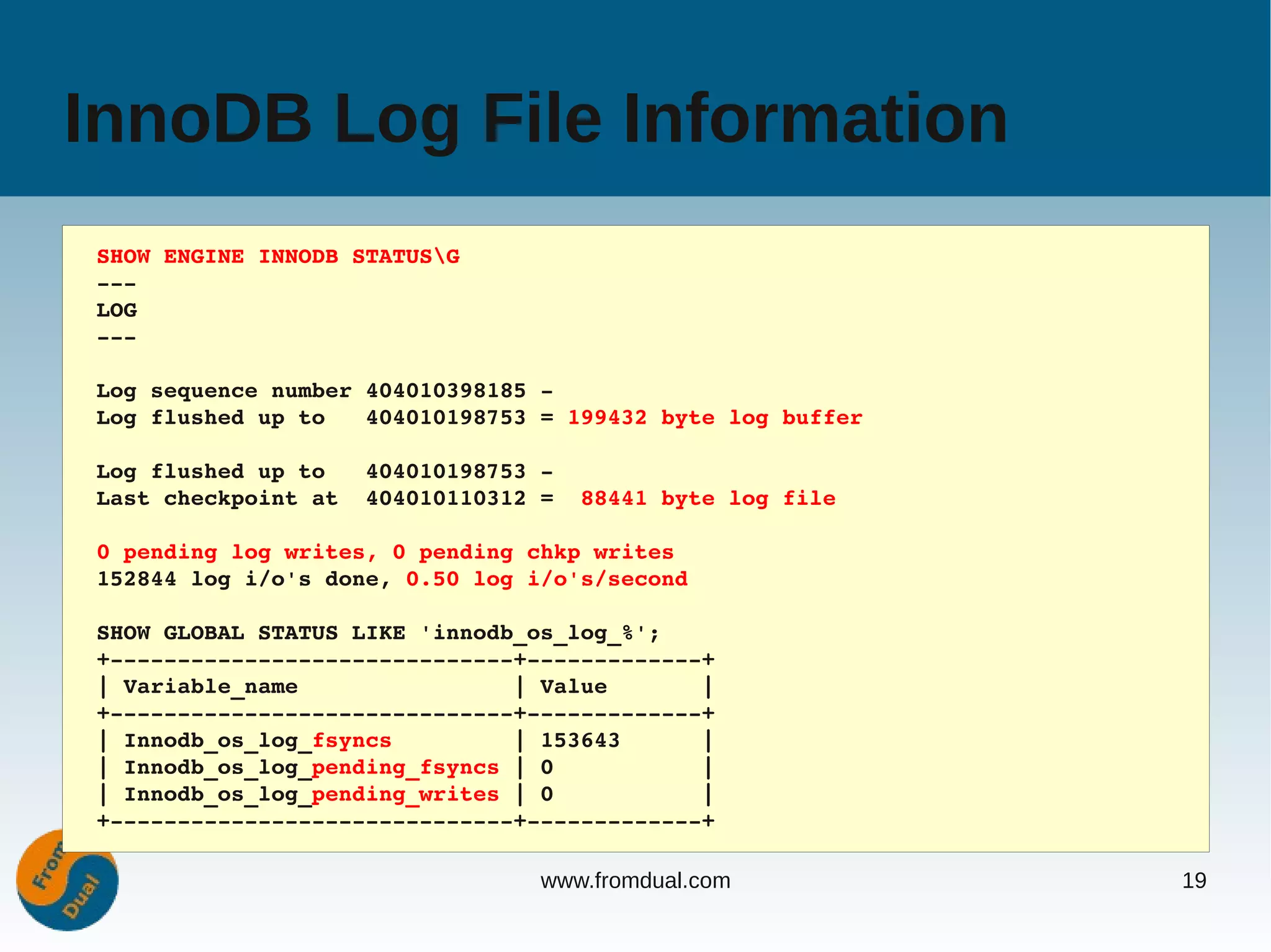 InnoDB Log File Information
SHOW ENGINE INNODB STATUSG
­­­
LOG
­­­

Log sequence number 404010398185 ­
Log flushed up to   404010198753 = 199432 byte log buffer

Log flushed up to   404010198753 ­
Last checkpoint at  404010110312 =  88441 byte log file

0 pending log writes, 0 pending chkp writes
152844 log i/o's done, 0.50 log i/o's/second

SHOW GLOBAL STATUS LIKE 'innodb_os_log_%';
+­­­­­­­­­­­­­­­­­­­­­­­­­­­­­­+­­­­­­­­­­­­­+
| Variable_name                | Value       |
+­­­­­­­­­­­­­­­­­­­­­­­­­­­­­­+­­­­­­­­­­­­­+
| Innodb_os_log_fsyncs         | 153643      |
| Innodb_os_log_pending_fsyncs | 0           |
| Innodb_os_log_pending_writes | 0           |
+­­­­­­­­­­­­­­­­­­­­­­­­­­­­­­+­­­­­­­­­­­­­+

                                 www.fromdual.com           19
 