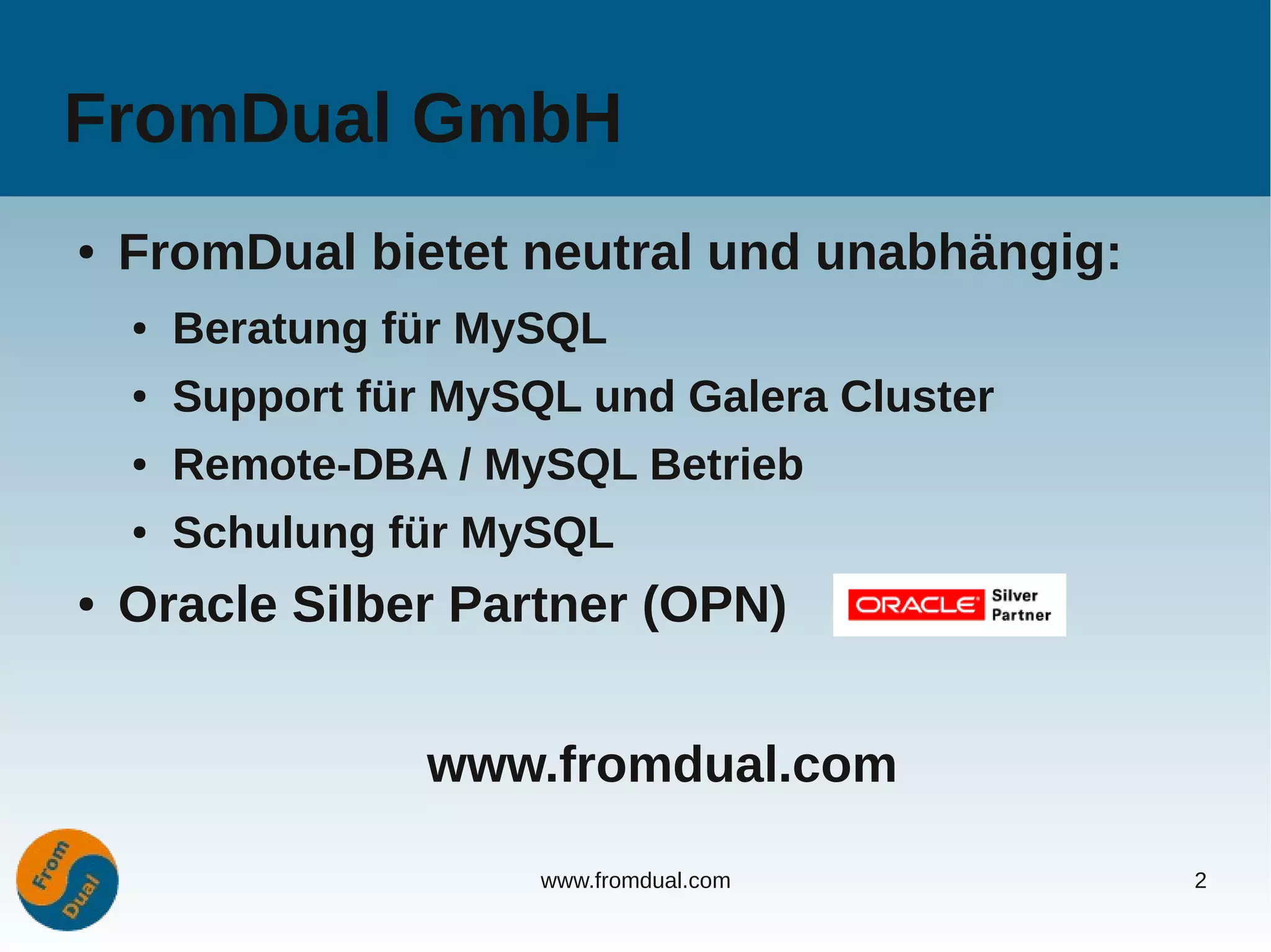 FromDual GmbH
●   FromDual bietet neutral und unabhängig:
    ●   Beratung für MySQL
    ●   Support für MySQL und Galera Cluster
    ●   Remote-DBA / MySQL Betrieb
    ●   Schulung für MySQL
●   Oracle Silber Partner (OPN)


                   www.fromdual.com

                        www.fromdual.com       2
 
