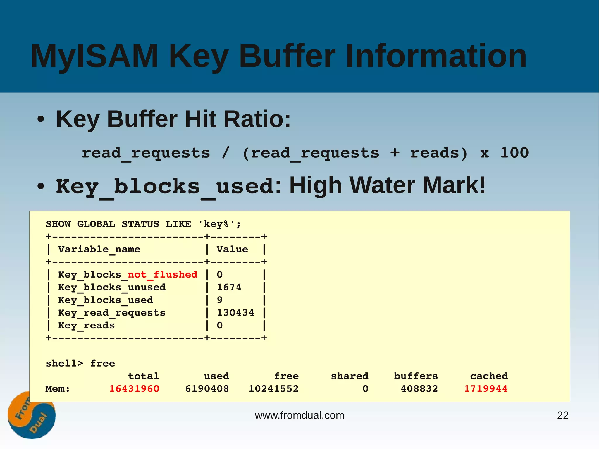 MyISAM Key Buffer Information
●    Key Buffer Hit Ratio:
         read_requests / (read_requests + reads) x 100
●    Key_blocks_used: High Water Mark!
    SHOW GLOBAL STATUS LIKE 'key%';
    +­­­­­­­­­­­­­­­­­­­­­­­­+­­­­­­­­+
    | Variable_name          | Value  |
    +­­­­­­­­­­­­­­­­­­­­­­­­+­­­­­­­­+
    | Key_blocks_not_flushed | 0      |
    | Key_blocks_unused      | 1674   |
    | Key_blocks_used        | 9      |
    | Key_read_requests      | 130434 |
    | Key_reads              | 0      |
    +­­­­­­­­­­­­­­­­­­­­­­­­+­­­­­­­­+

    shell> free
                 total       used       free     shared    buffers     cached
    Mem:      16431960    6190408   10241552          0     408832    1719944

                                     www.fromdual.com                           22
 