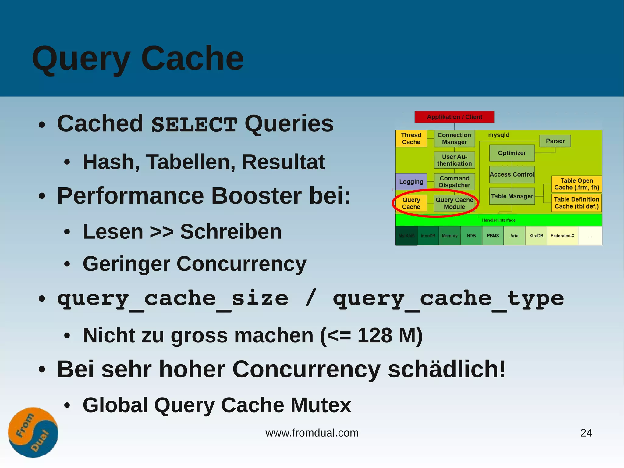 Query Cache
●   Cached SELECT Queries
    ●   Hash, Tabellen, Resultat
●   Performance Booster bei:
    ●   Lesen >> Schreiben
    ●   Geringer Concurrency
●   query_cache_size / query_cache_type
    ●   Nicht zu gross machen (<= 128 M)
●   Bei sehr hoher Concurrency schädlich!
    ●   Global Query Cache Mutex
                          www.fromdual.com   24
 