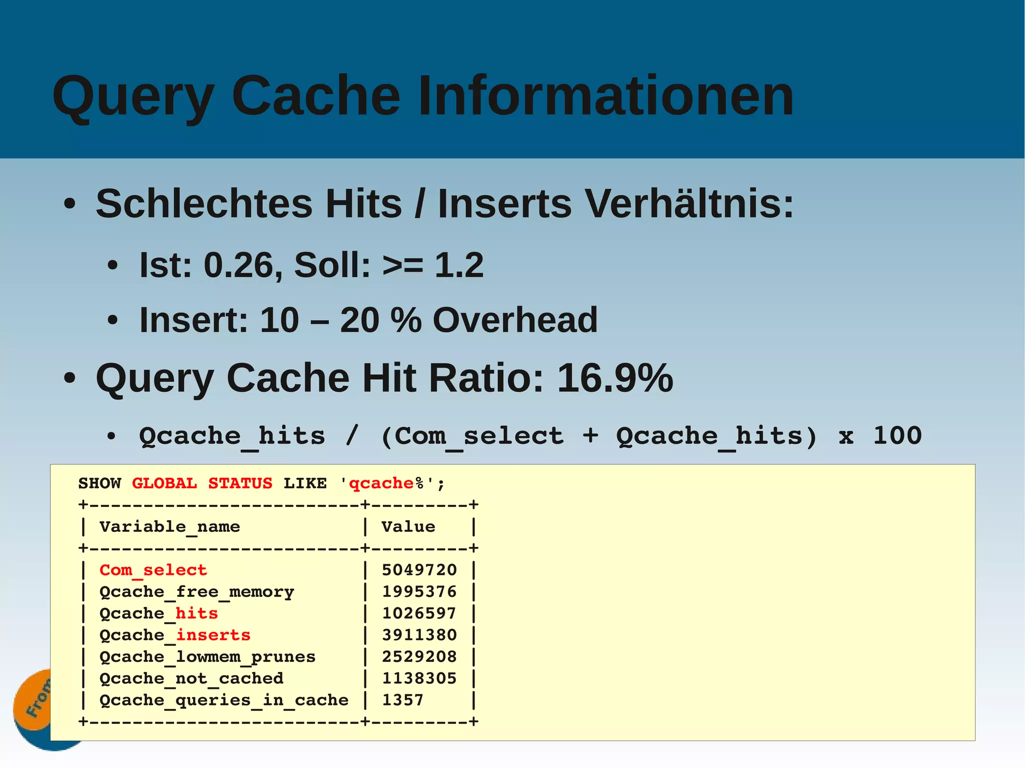 Query Cache Informationen
●    Schlechtes Hits / Inserts Verhältnis:
      ●   Ist: 0.26, Soll: >= 1.2
      ●   Insert: 10 – 20 % Overhead
●    Query Cache Hit Ratio: 16.9%
      ●   Qcache_hits / (Com_select + Qcache_hits) x 100
    SHOW GLOBAL STATUS LIKE 'qcache%';
    +­­­­­­­­­­­­­­­­­­­­­­­­­+­­­­­­­­­+
    | Variable_name           | Value   |
    +­­­­­­­­­­­­­­­­­­­­­­­­­+­­­­­­­­­+
    | Com_select              | 5049720 |
    | Qcache_free_memory      | 1995376 |
    | Qcache_hits             | 1026597 |
    | Qcache_inserts          | 3911380 |
    | Qcache_lowmem_prunes    | 2529208 |
    | Qcache_not_cached       | 1138305 |
    | Qcache_queries_in_cache | 1357    |
                                     www.fromdual.com      25
    +­­­­­­­­­­­­­­­­­­­­­­­­­+­­­­­­­­­+
 