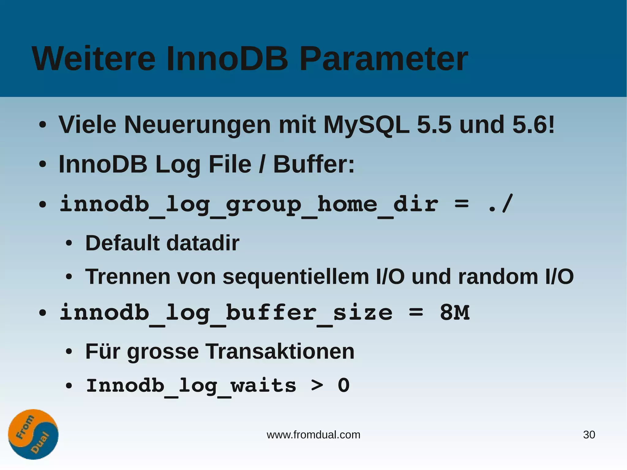 Weitere InnoDB Parameter
●   Viele Neuerungen mit MySQL 5.5 und 5.6!
●   InnoDB Log File / Buffer:
●   innodb_log_group_home_dir = ./
    ●   Default datadir
    ●   Trennen von sequentiellem I/O und random I/O
●   innodb_log_buffer_size = 8M
    ●   Für grosse Transaktionen
    ●   Innodb_log_waits > 0

                          www.fromdual.com             30
 