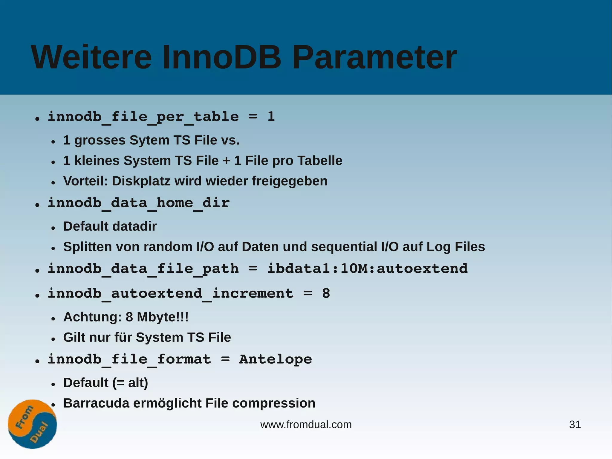 Weitere InnoDB Parameter
●   innodb_file_per_table = 1
    ●   1 grosses Sytem TS File vs.
    ●   1 kleines System TS File + 1 File pro Tabelle
    ●   Vorteil: Diskplatz wird wieder freigegeben
●   innodb_data_home_dir
    ●   Default datadir
    ●   Splitten von random I/O auf Daten und sequential I/O auf Log Files
●   innodb_data_file_path = ibdata1:10M:autoextend
●   innodb_autoextend_increment = 8
    ●   Achtung: 8 Mbyte!!!
    ●   Gilt nur für System TS File
●   innodb_file_format = Antelope
    ●   Default (= alt)
    ●   Barracuda ermöglicht File compression
                                       www.fromdual.com                      31
 