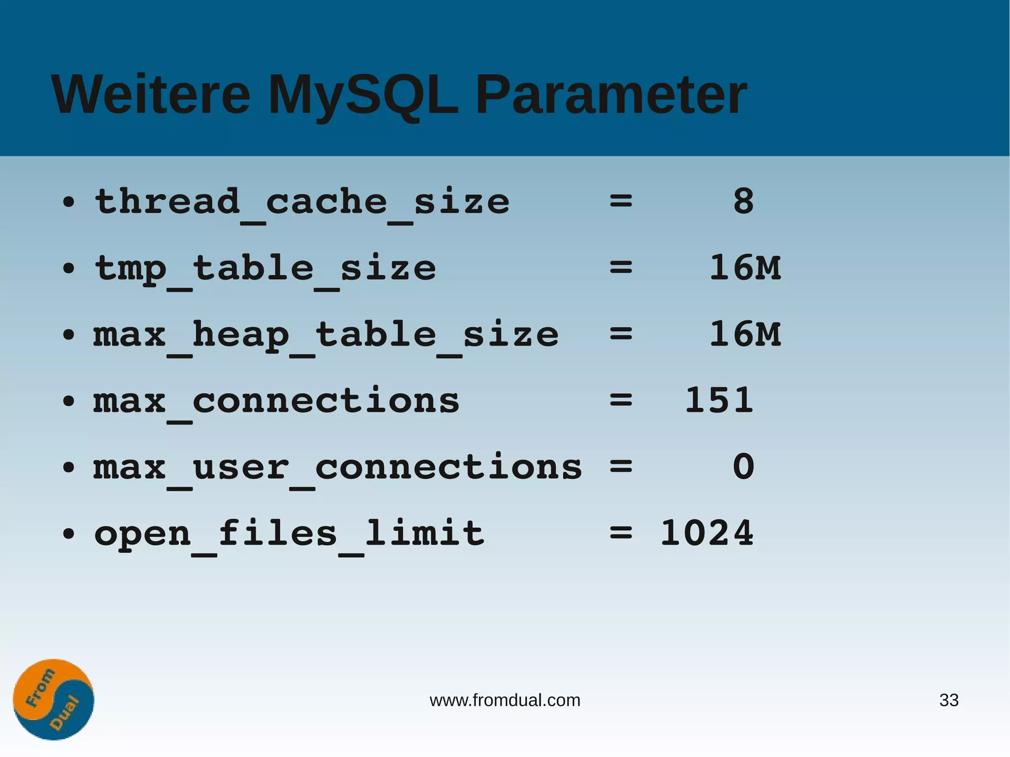 Weitere MySQL Parameter
●   thread_cache_size    =    8
●   tmp_table_size       =   16M
●   max_heap_table_size  =   16M
●   max_connections      =  151
●   max_user_connections =    0
●   open_files_limit     = 1024


                 www.fromdual.com   33
 