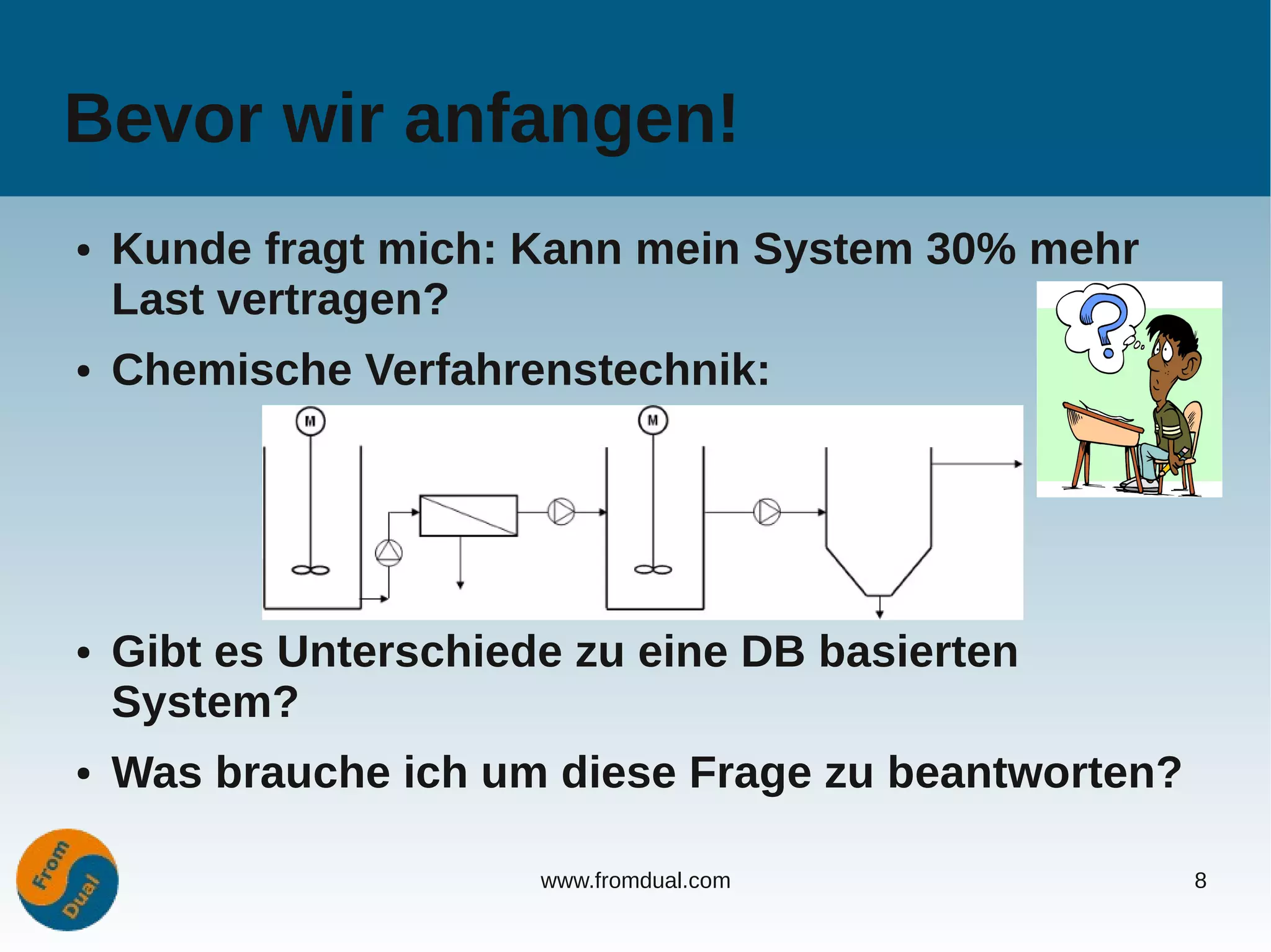 Bevor wir anfangen!
●   Kunde fragt mich: Kann mein System 30% mehr
    Last vertragen?
●   Chemische Verfahrenstechnik:




●   Gibt es Unterschiede zu eine DB basierten
    System?
●   Was brauche ich um diese Frage zu beantworten?

                       www.fromdual.com              8
 