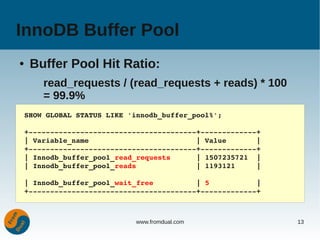 InnoDB Buffer Pool
●    Buffer Pool Hit Ratio:
        read_requests / (read_requests + reads) * 100
        = 99.9%
    SHOW GLOBAL STATUS LIKE 'innodb_buffer_pool%';

    +­­­­­­­­­­­­­­­­­­­­­­­­­­­­­­­­­­­­­­­+­­­­­­­­­­­­­+
    | Variable_name                         | Value       |
    +­­­­­­­­­­­­­­­­­­­­­­­­­­­­­­­­­­­­­­­+­­­­­­­­­­­­­+
    | Innodb_buffer_pool_read_requests      | 1507235721  |
    | Innodb_buffer_pool_reads              | 1193121     |

    | Innodb_buffer_pool_wait_free          | 5           |
    +­­­­­­­­­­­­­­­­­­­­­­­­­­­­­­­­­­­­­­­+­­­­­­­­­­­­­+



                              www.fromdual.com                13
 