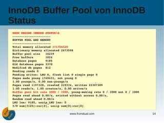 InnoDB Buffer Pool von InnoDB
Status
SHOW ENGINE INNODB STATUSG
­­­­­­­­­­­­­­­­­­­­­­
BUFFER POOL AND MEMORY
­­­­­­­­­­­­­­­­­­­­­­
Total memory allocated 171704320
Dictionary memory allocated 2473598
Buffer pool size   10239
Free buffers       1024
Database pages     9185
Old database pages 3370
Modified db pages  812
Pending reads 0
Pending writes: LRU 0, flush list 0 single page 0
Pages made young 1768431, not young 0
1.00 youngs/s, 0.00 non­youngs/s
Pages read 1197328, created 215334, written 22307309
1.00 reads/s, 1.00 creates/s, 0.00 writes/s
Buffer pool hit rate 1000 / 1000, young­making rate 0 / 1000 not 0 / 1000
Pages read ahead 0.00/s, evicted without access 0.00/s,
Random read ahead 0.00/s
LRU len: 9185, unzip_LRU len: 0
I/O sum[3125]:cur[2], unzip sum[0]:cur[0]

                                 www.fromdual.com                           14
 