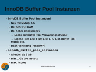 InnoDB Buffer Pool Instanzen
●   InnoDB Buffer Pool Instanzen!
    ●   Neu mit MySQL 5.5
    ●   Bei sehr viel RAM
    ●   Bei hoher Concurrency
        → Locks auf Buffer Pool Verwaltungsstruktur
        → Eigene Free List, Flust List, LRU List, Buffer Pool
        Mutex, etc.
    ●   Hash-Verteilung (random?)
●   innodb_buffer_pool_instances
    ●   Sinnvoll ab 2 Gb
    ●   min. 1 Gb pro Instanz
    ●   max. #cores
                                www.fromdual.com                17
 