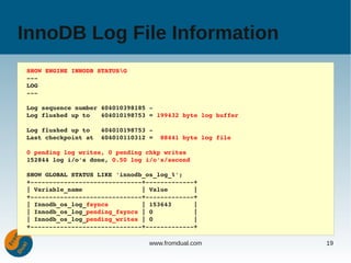 InnoDB Log File Information
SHOW ENGINE INNODB STATUSG
­­­
LOG
­­­

Log sequence number 404010398185 ­
Log flushed up to   404010198753 = 199432 byte log buffer

Log flushed up to   404010198753 ­
Last checkpoint at  404010110312 =  88441 byte log file

0 pending log writes, 0 pending chkp writes
152844 log i/o's done, 0.50 log i/o's/second

SHOW GLOBAL STATUS LIKE 'innodb_os_log_%';
+­­­­­­­­­­­­­­­­­­­­­­­­­­­­­­+­­­­­­­­­­­­­+
| Variable_name                | Value       |
+­­­­­­­­­­­­­­­­­­­­­­­­­­­­­­+­­­­­­­­­­­­­+
| Innodb_os_log_fsyncs         | 153643      |
| Innodb_os_log_pending_fsyncs | 0           |
| Innodb_os_log_pending_writes | 0           |
+­­­­­­­­­­­­­­­­­­­­­­­­­­­­­­+­­­­­­­­­­­­­+

                                 www.fromdual.com           19
 