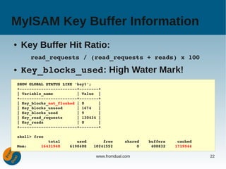 MyISAM Key Buffer Information
●    Key Buffer Hit Ratio:
         read_requests / (read_requests + reads) x 100
●    Key_blocks_used: High Water Mark!
    SHOW GLOBAL STATUS LIKE 'key%';
    +­­­­­­­­­­­­­­­­­­­­­­­­+­­­­­­­­+
    | Variable_name          | Value  |
    +­­­­­­­­­­­­­­­­­­­­­­­­+­­­­­­­­+
    | Key_blocks_not_flushed | 0      |
    | Key_blocks_unused      | 1674   |
    | Key_blocks_used        | 9      |
    | Key_read_requests      | 130434 |
    | Key_reads              | 0      |
    +­­­­­­­­­­­­­­­­­­­­­­­­+­­­­­­­­+

    shell> free
                 total       used       free     shared    buffers     cached
    Mem:      16431960    6190408   10241552          0     408832    1719944

                                     www.fromdual.com                           22
 
