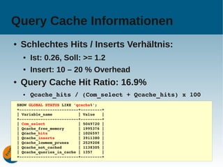 Query Cache Informationen
●    Schlechtes Hits / Inserts Verhältnis:
      ●   Ist: 0.26, Soll: >= 1.2
      ●   Insert: 10 – 20 % Overhead
●    Query Cache Hit Ratio: 16.9%
      ●   Qcache_hits / (Com_select + Qcache_hits) x 100
    SHOW GLOBAL STATUS LIKE 'qcache%';
    +­­­­­­­­­­­­­­­­­­­­­­­­­+­­­­­­­­­+
    | Variable_name           | Value   |
    +­­­­­­­­­­­­­­­­­­­­­­­­­+­­­­­­­­­+
    | Com_select              | 5049720 |
    | Qcache_free_memory      | 1995376 |
    | Qcache_hits             | 1026597 |
    | Qcache_inserts          | 3911380 |
    | Qcache_lowmem_prunes    | 2529208 |
    | Qcache_not_cached       | 1138305 |
    | Qcache_queries_in_cache | 1357    |
                                     www.fromdual.com      25
    +­­­­­­­­­­­­­­­­­­­­­­­­­+­­­­­­­­­+
 