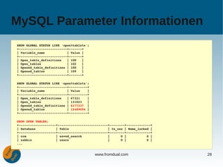 MySQL Parameter Informationen
SHOW GLOBAL STATUS LIKE 'open%table%s';
+­­­­­­­­­­­­­­­­­­­­­­­­­­+­­­­­­­+
| Variable_name            | Value |
+­­­­­­­­­­­­­­­­­­­­­­­­­­+­­­­­­­+
| Open_table_definitions   | 100   |
| Open_tables              | 102   |
| Opened_table_definitions | 100   |
| Opened_tables            | 109   |
+­­­­­­­­­­­­­­­­­­­­­­­­­­+­­­­­­­+

SHOW GLOBAL STATUS LIKE 'open%table%s';
+­­­­­­­­­­­­­­­­­­­­­­­­­­+­­­­­­­­­­+
| Variable_name            | Value    |
+­­­­­­­­­­­­­­­­­­­­­­­­­­+­­­­­­­­­­+
| Open_table_definitions   | 67321    |
| Open_tables              | 131023   |
| Opened_table_definitions | 6177337  |
| Opened_tables            | 12489056 |
+­­­­­­­­­­­­­­­­­­­­­­­­­­+­­­­­­­­­­+

SHOW OPEN TABLES;
+­­­­­­­­­­­­­­­­­­­­+­­­­­­­­­­­­­­­­­­­­­­­­­­­+­­­­­­­­+­­­­­­­­­­­­­+
| Database           | Table                     | In_use | Name_locked |
+­­­­­­­­­­­­­­­­­­­­+­­­­­­­­­­­­­­­­­­­­­­­­­­­+­­­­­­­­+­­­­­­­­­­­­­+
| crm                | saved_search              |      0 |           0 |
| zabbix             | users                     |      0 |           0 |
...


                                          www.fromdual.com                  28
 