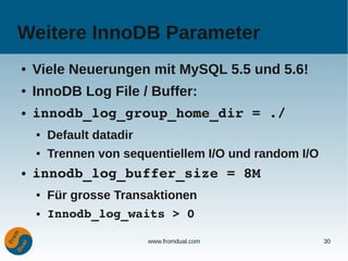 Weitere InnoDB Parameter
●   Viele Neuerungen mit MySQL 5.5 und 5.6!
●   InnoDB Log File / Buffer:
●   innodb_log_group_home_dir = ./
    ●   Default datadir
    ●   Trennen von sequentiellem I/O und random I/O
●   innodb_log_buffer_size = 8M
    ●   Für grosse Transaktionen
    ●   Innodb_log_waits > 0

                          www.fromdual.com             30
 