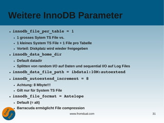 Weitere InnoDB Parameter
●   innodb_file_per_table = 1
    ●   1 grosses Sytem TS File vs.
    ●   1 kleines System TS File + 1 File pro Tabelle
    ●   Vorteil: Diskplatz wird wieder freigegeben
●   innodb_data_home_dir
    ●   Default datadir
    ●   Splitten von random I/O auf Daten und sequential I/O auf Log Files
●   innodb_data_file_path = ibdata1:10M:autoextend
●   innodb_autoextend_increment = 8
    ●   Achtung: 8 Mbyte!!!
    ●   Gilt nur für System TS File
●   innodb_file_format = Antelope
    ●   Default (= alt)
    ●   Barracuda ermöglicht File compression
                                       www.fromdual.com                      31
 