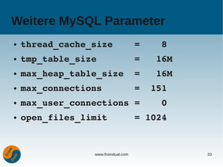 Weitere MySQL Parameter
●   thread_cache_size    =    8
●   tmp_table_size       =   16M
●   max_heap_table_size  =   16M
●   max_connections      =  151
●   max_user_connections =    0
●   open_files_limit     = 1024


                 www.fromdual.com   33
 